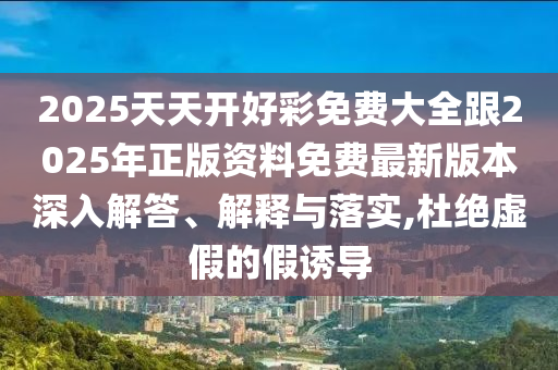 2025天天開好彩免費大全跟2025年正版資料免費最新版本深入解答、解釋與落實,杜絕虛假的假誘導